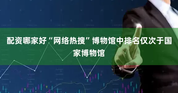 配资哪家好“网络热搜”博物馆中排名仅次于国家博物馆