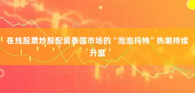 在线股票炒股配资泰国市场的“泡泡玛特”热潮持续升温