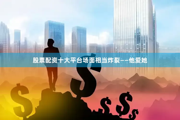 股票配资十大平台场面相当炸裂——他爱她