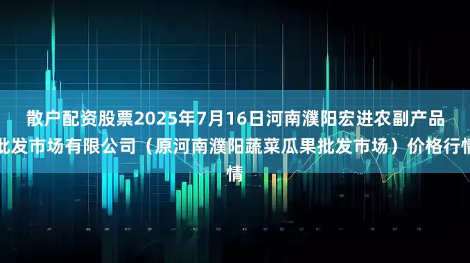 散户配资股票2025年7月16日河南濮阳宏进农副产品批发市场有限公司(原河南濮阳蔬菜瓜果批发市场)价格行情
