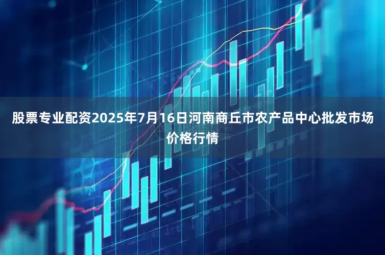 股票专业配资2025年7月16日河南商丘市农产品中心批发市场价格行情