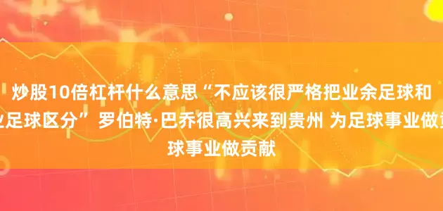 炒股10倍杠杆什么意思“不应该很严格把业余足球和职业足球区分” 罗伯特·巴乔很高兴来到贵州 为足球事业做贡献
