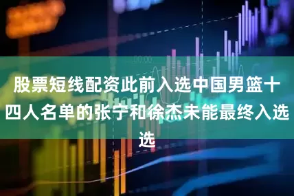 股票短线配资此前入选中国男篮十四人名单的张宁和徐杰未能最终入选