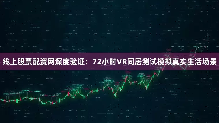 线上股票配资网深度验证：72小时VR同居测试模拟真实生活场景