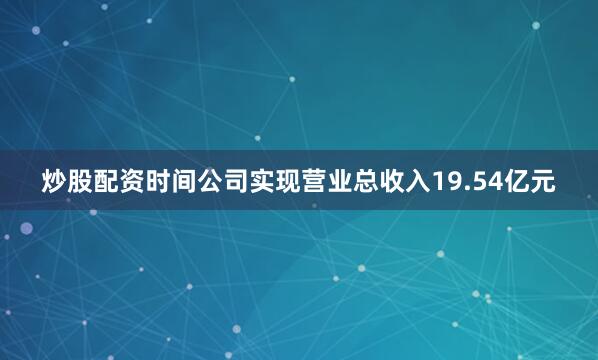 炒股配资时间公司实现营业总收入19.54亿元