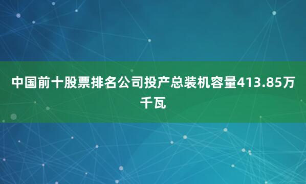 中国前十股票排名公司投产总装机容量413.85万千瓦