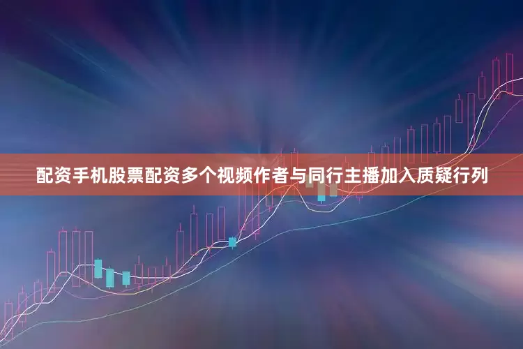 配资手机股票配资多个视频作者与同行主播加入质疑行列