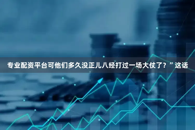 专业配资平台可他们多久没正儿八经打过一场大仗了？”这话