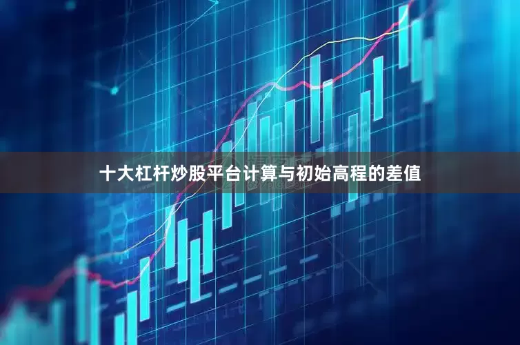 十大杠杆炒股平台计算与初始高程的差值