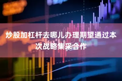 炒股加杠杆去哪儿办理期望通过本次战略集采合作