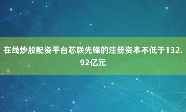 在线炒股配资平台芯联先锋的注册资本不低于132.92亿元