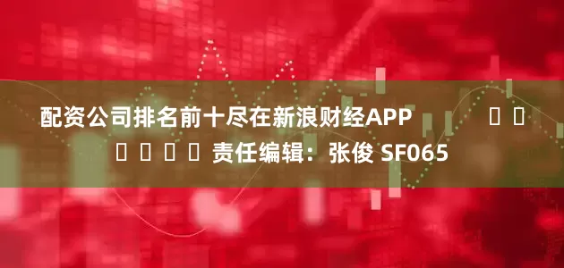 配资公司排名前十尽在新浪财经APP            						责任编辑：张俊 SF065