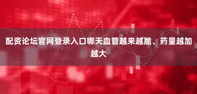 配资论坛官网登录入口哪天血管越来越脆、药量越加越大