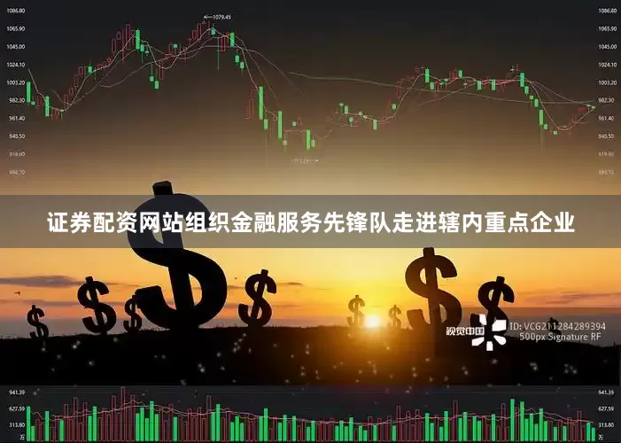 证券配资网站组织金融服务先锋队走进辖内重点企业