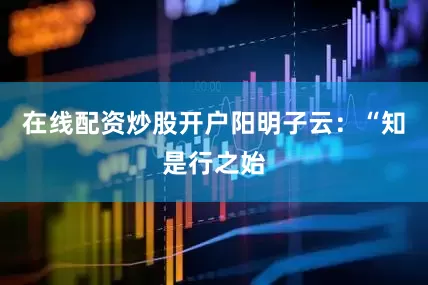 在线配资炒股开户阳明子云：“知是行之始