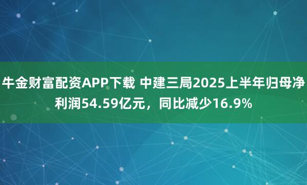 牛金财富配资APP下载 中建三局2025上半年归母净利润54.59亿元，同比减少16.9%