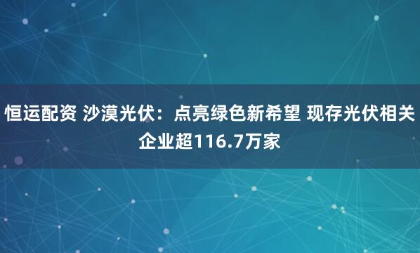 恒运配资 沙漠光伏：点亮绿色新希望 现存光伏相关企业超116.7万家