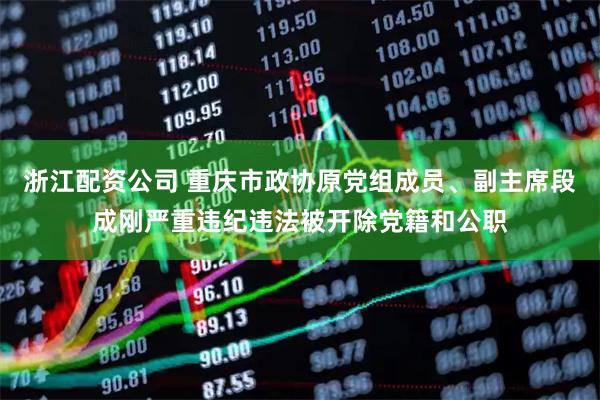 浙江配资公司 重庆市政协原党组成员、副主席段成刚严重违纪违法被开除党籍和公职