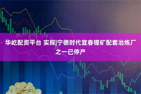 华屹配资平台 实探|宁德时代宜春锂矿配套冶炼厂之一已停产