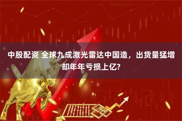 中股配资 全球九成激光雷达中国造，出货量猛增却年年亏损上亿?