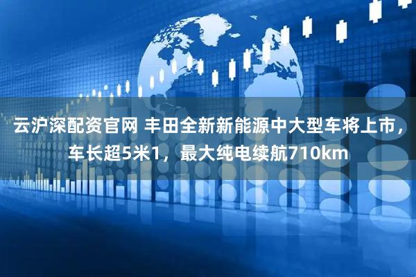 云沪深配资官网 丰田全新新能源中大型车将上市，车长超5米1，最大纯电续航710km