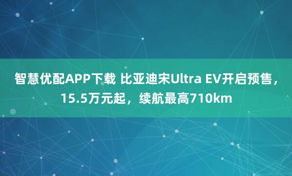 智慧优配APP下载 比亚迪宋Ultra EV开启预售，15.5万元起，续航最高710km