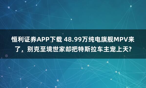 恒利证券APP下载 48.99万纯电旗舰MPV来了，别克至境世家却把特斯拉车主宠上天?