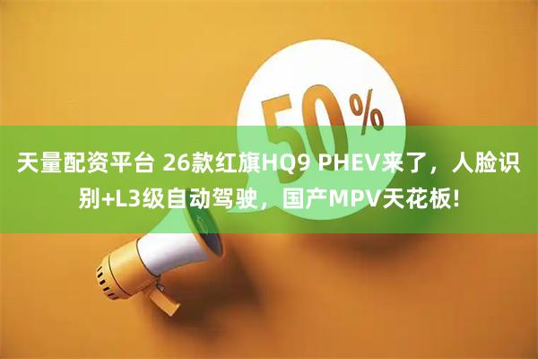 天量配资平台 26款红旗HQ9 PHEV来了，人脸识别+L3级自动驾驶，国产MPV天花板!