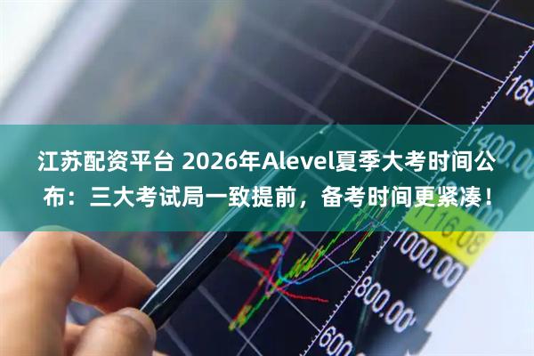江苏配资平台 2026年Alevel夏季大考时间公布：三大考试局一致提前，备考时间更紧凑！