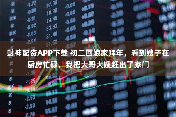 财神配资APP下载 初二回娘家拜年，看到嫂子在厨房忙碌，我把大哥大嫂赶出了家门
