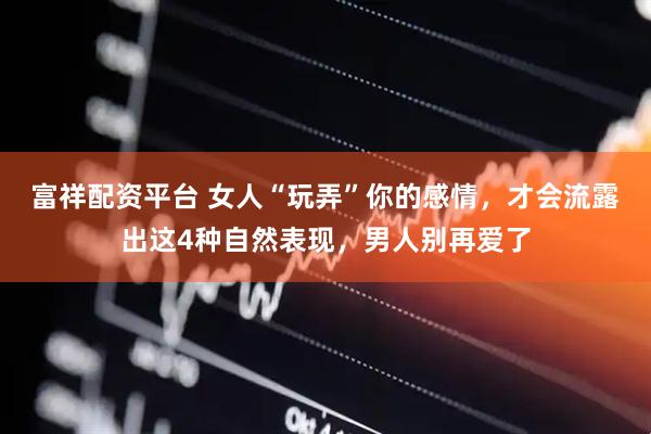 富祥配资平台 女人“玩弄”你的感情，才会流露出这4种自然表现，男人别再爱了