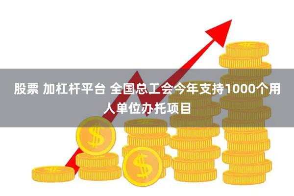 股票 加杠杆平台 全国总工会今年支持1000个用人单位办托项目