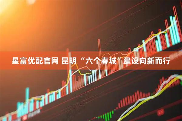 星富优配官网 昆明 “六个春城”建设向新而行