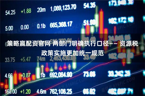 策略赢配资官网 两部门明确执行口径—— 资源税政策实施更加统一规范