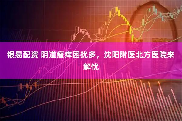 银易配资 阴道瘙痒困扰多，沈阳附医北方医院来解忧