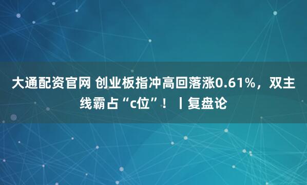 大通配资官网 创业板指冲高回落涨0.61%，双主线霸占“c位”！丨复盘论