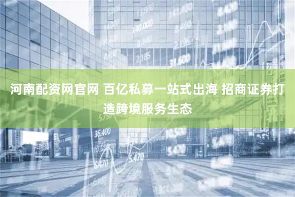 河南配资网官网 百亿私募一站式出海 招商证券打造跨境服务生态