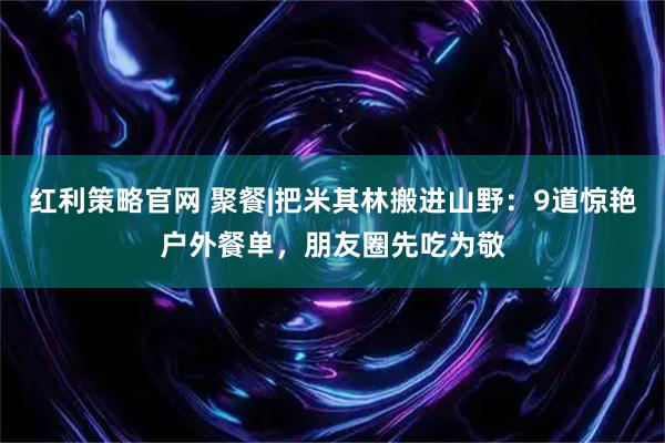 红利策略官网 聚餐|把米其林搬进山野：9道惊艳户外餐单，朋友圈先吃为敬