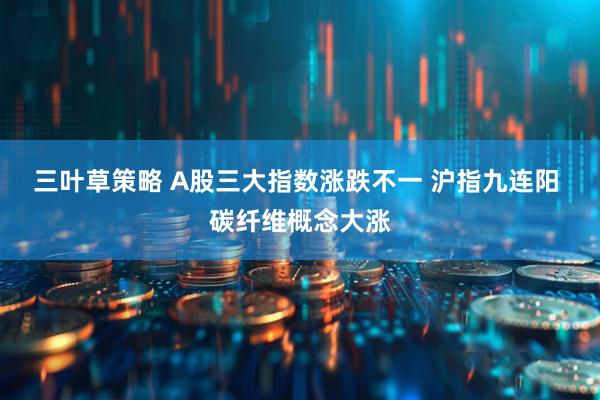 三叶草策略 A股三大指数涨跌不一 沪指九连阳 碳纤维概念大涨