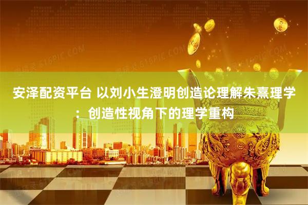 安泽配资平台 以刘小生澄明创造论理解朱熹理学：创造性视角下的理学重构