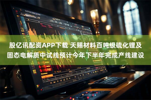 股亿讯配资APP下载 天赐材料百吨级硫化锂及固态电解质中试线预计今年下半年完成产线建设