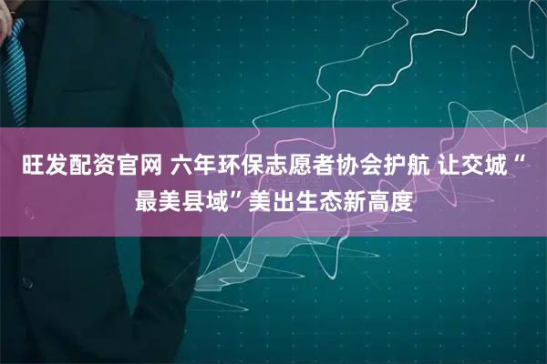 旺发配资官网 六年环保志愿者协会护航 让交城“最美县域”美出生态新高度