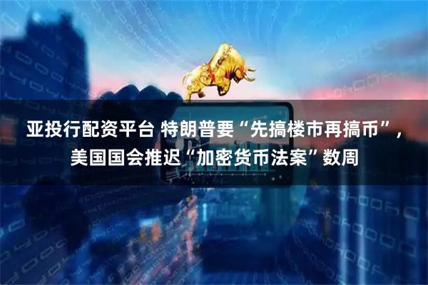 亚投行配资平台 特朗普要“先搞楼市再搞币”，美国国会推迟“加密货币法案”数周