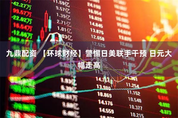 九鼎配资 【环球财经】警惕日美联手干预 日元大幅走高