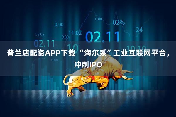 普兰店配资APP下载 “海尔系”工业互联网平台，冲刺IPO
