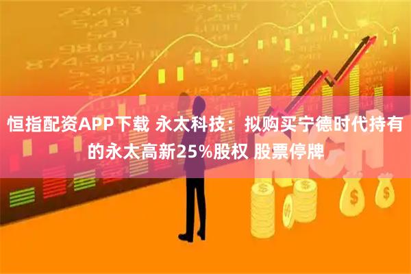 恒指配资APP下载 永太科技：拟购买宁德时代持有的永太高新25%股权 股票停牌
