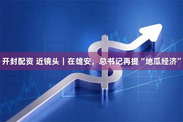 开封配资 近镜头｜在雄安，总书记再提“地瓜经济”