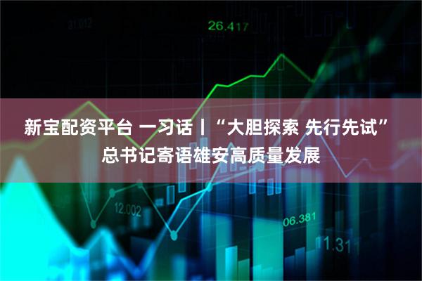 新宝配资平台 一习话丨“大胆探索 先行先试” 总书记寄语雄安高质量发展