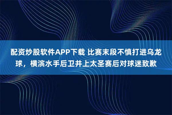 配资炒股软件APP下载 比赛末段不慎打进乌龙球，横滨水手后卫井上太圣赛后对球迷致歉
