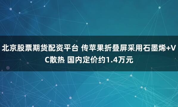 北京股票期货配资平台 传苹果折叠屏采用石墨烯+VC散热 国内定价约1.4万元